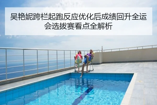 吴艳妮跨栏起跑反应优化后成绩回升全运会选拔赛看点全解析