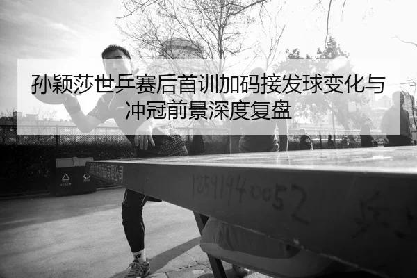 孙颖莎世乒赛后首训加码接发球变化与冲冠前景深度复盘