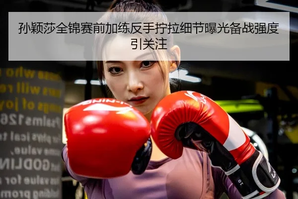 孙颖莎全锦赛前加练反手拧拉细节曝光备战强度引关注