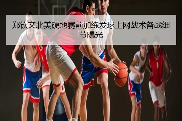 郑钦文北美硬地赛前加练发球上网战术备战细节曝光