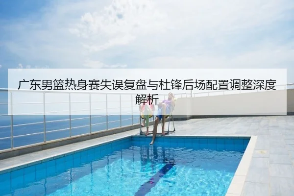 广东男篮热身赛失误复盘与杜锋后场配置调整深度解析