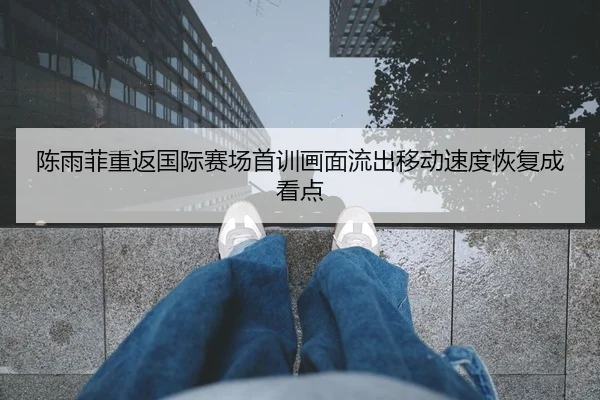 陈雨菲重返国际赛场首训画面流出移动速度恢复成看点