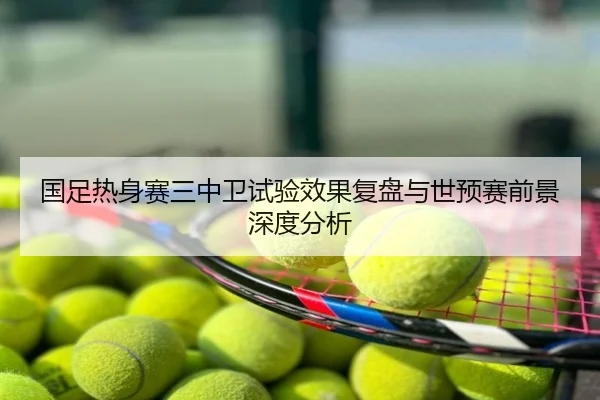 国足热身赛三中卫试验效果复盘与世预赛前景深度分析